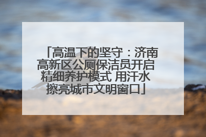 高温下的坚守：济南高新区公厕保洁员开启精细养护模式 用汗水擦亮城市文明窗口