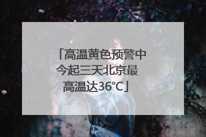 高温黄色预警中 今起三天北京最高温达36℃