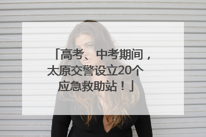 高考、中考期间，太原交警设立20个应急救助站！