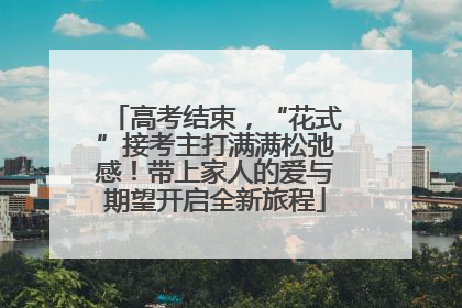 高考结束，“花式”接考主打满满松弛感！带上家人的爱与期望开启全新旅程
