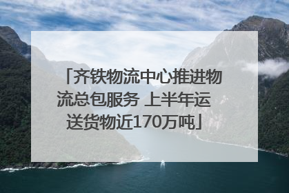 齐铁物流中心推进物流总包服务 上半年运送货物近170万吨