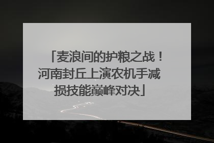 麦浪间的护粮之战！河南封丘上演农机手减损技能巅峰对决