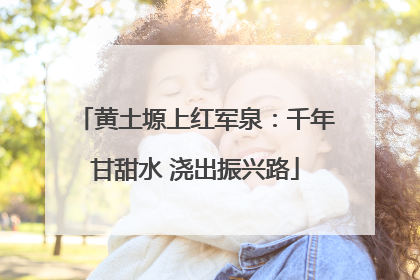 黄土塬上红军泉：千年甘甜水 浇出振兴路
