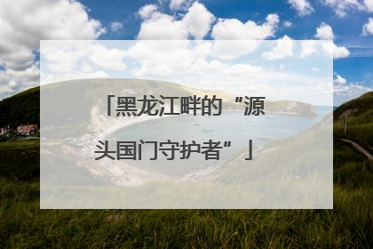 黑龙江畔的“源头国门守护者”