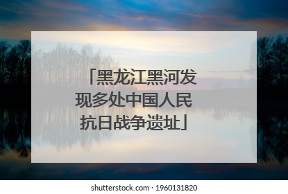 黑龙江黑河发现多处中国人民抗日战争遗址