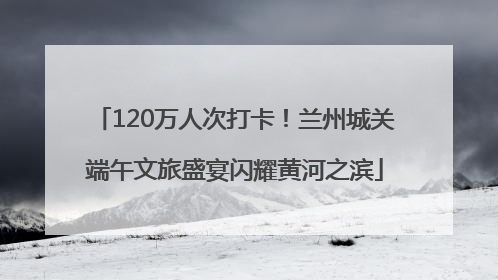120万人次打卡！兰州城关端午文旅盛宴闪耀黄河之滨