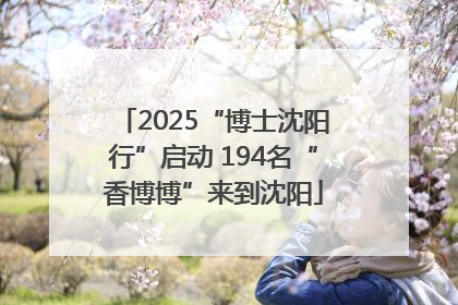 2025“博士沈阳行”启动 194名“香博博”来到沈阳