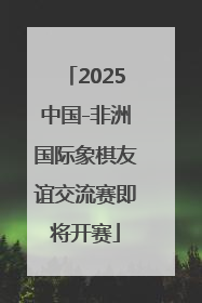 2025中国-非洲国际象棋友谊交流赛即将开赛