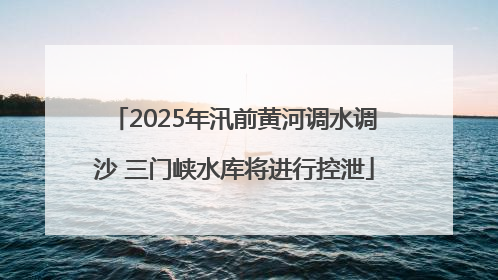 2025年汛前黄河调水调沙 三门峡水库将进行控泄