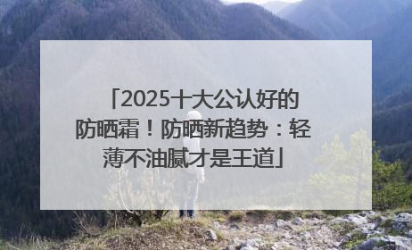 2025十大公认好的防晒霜！防晒新趋势：轻薄不油腻才是王道