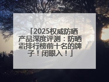 2025权威防晒产品深度评测：防晒霜排行榜前十名的牌子！闭眼入！