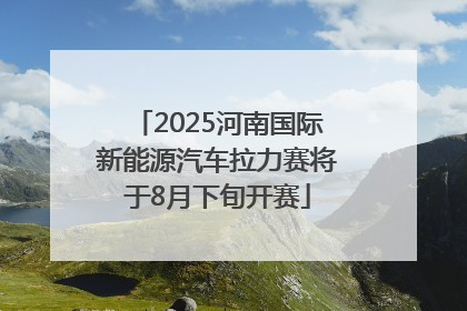 2025河南国际新能源汽车拉力赛将于8月下旬开赛