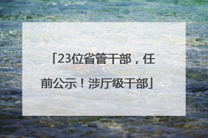 23位省管干部，任前公示！涉厅级干部