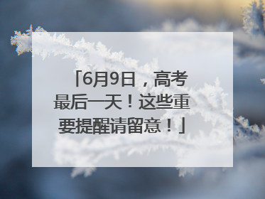 6月9日，高考最后一天！这些重要提醒请留意！