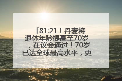 81:21！丹麦将退休年龄提高至70岁，在议会通过！70岁已达全球最高水平，更多国家或将逐步跟进