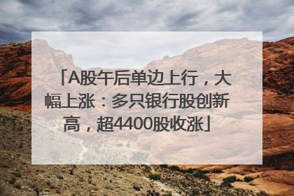 A股午后单边上行，大幅上涨：多只银行股创新高，超4400股收涨